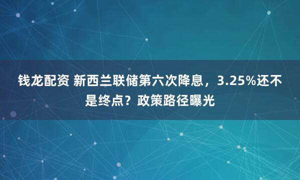 钱龙配资 新西兰联储第六次降息，3.25%还不是终点？政策路径曝光