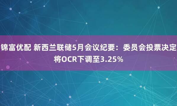 锦富优配 新西兰联储5月会议纪要：委员会投票决定将OCR下调至3.25%