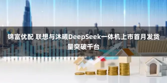 锦富优配 联想与沐曦DeepSeek一体机上市首月发货量突破千台