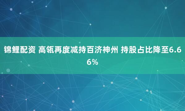 锦鲤配资 高瓴再度减持百济神州 持股占比降至6.66%