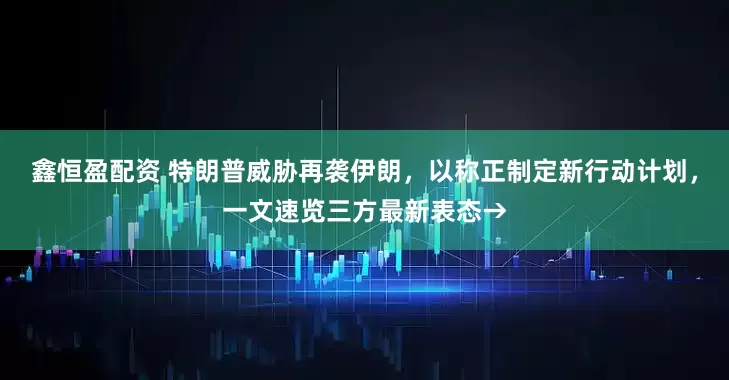 鑫恒盈配资 特朗普威胁再袭伊朗，以称正制定新行动计划，一文速览三方最新表态→