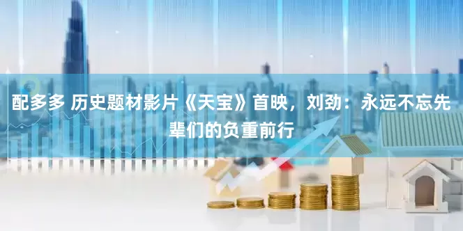 配多多 历史题材影片《天宝》首映，刘劲：永远不忘先辈们的负重前行