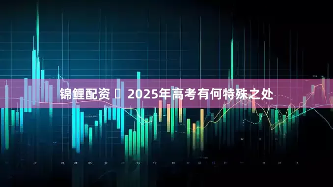 锦鲤配资 ​2025年高考有何特殊之处