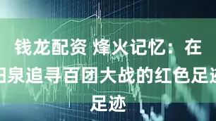 钱龙配资 烽火记忆：在阳泉追寻百团大战的红色足迹