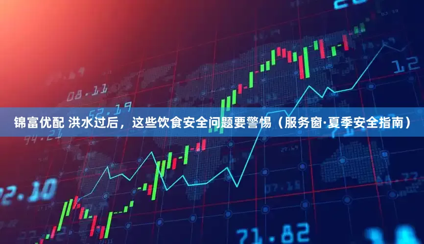 锦富优配 洪水过后，这些饮食安全问题要警惕（服务窗·夏季安全指南）