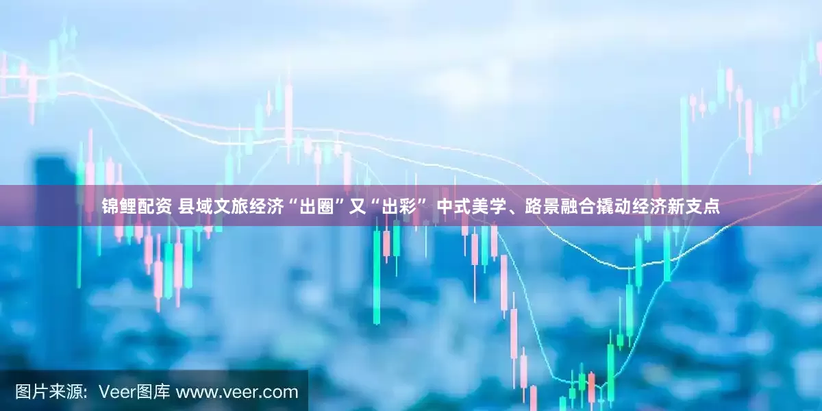 锦鲤配资 县域文旅经济“出圈”又“出彩” 中式美学、路景融合撬动经济新支点