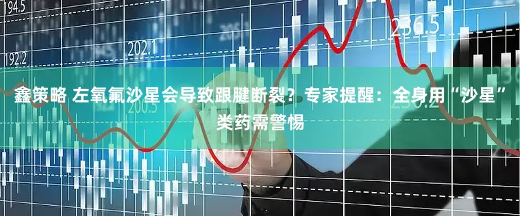 鑫策略 左氧氟沙星会导致跟腱断裂？专家提醒：全身用“沙星”类药需警惕