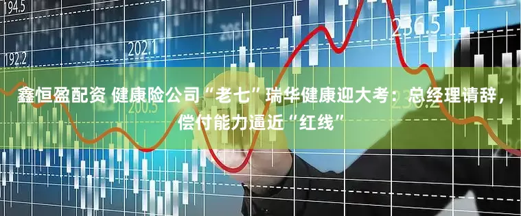鑫恒盈配资 健康险公司“老七”瑞华健康迎大考：总经理请辞，偿付能力逼近“红线”