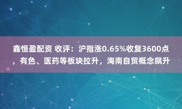 鑫恒盈配资 收评：沪指涨0.65%收复3600点，有色、医药等板块拉升，海南自贸概念飙升