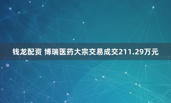 钱龙配资 博瑞医药大宗交易成交211.29万元