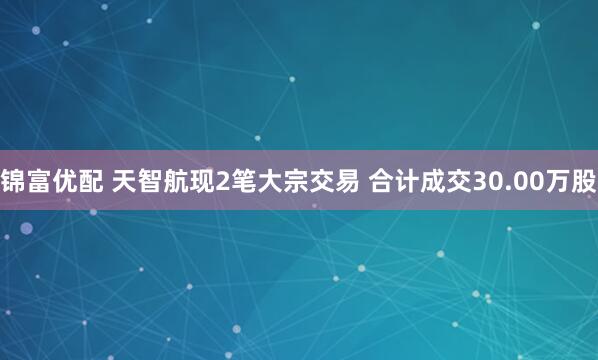 锦富优配 天智航现2笔大宗交易 合计成交30.00万股