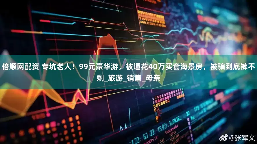 倍顺网配资 专坑老人！99元豪华游，被逼花40万买套海景房，被骗到底裤不剩_旅游_销售_母亲