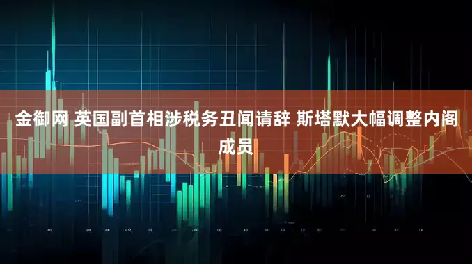金御网 英国副首相涉税务丑闻请辞 斯塔默大幅调整内阁成员