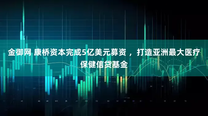 金御网 康桥资本完成5亿美元募资 ，打造亚洲最大医疗保健信贷基金